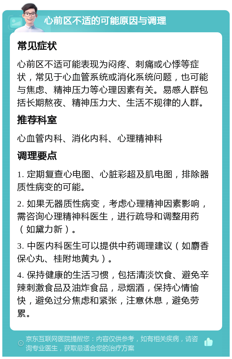 心前区不适的可能原因与调理 常见症状 心前区不适可能表现为闷疼、刺痛或心悸等症状，常见于心血管系统或消化系统问题，也可能与焦虑、精神压力等心理因素有关。易感人群包括长期熬夜、精神压力大、生活不规律的人群。 推荐科室 心血管内科、消化内科、心理精神科 调理要点 1. 定期复查心电图、心脏彩超及肌电图，排除器质性病变的可能。 2. 如果无器质性病变，考虑心理精神因素影响，需咨询心理精神科医生，进行疏导和调整用药（如黛力新）。 3. 中医内科医生可以提供中药调理建议（如麝香保心丸、桂附地黄丸）。 4. 保持健康的生活习惯，包括清淡饮食、避免辛辣刺激食品及油炸食品，忌烟酒，保持心情愉快，避免过分焦虑和紧张，注意休息，避免劳累。