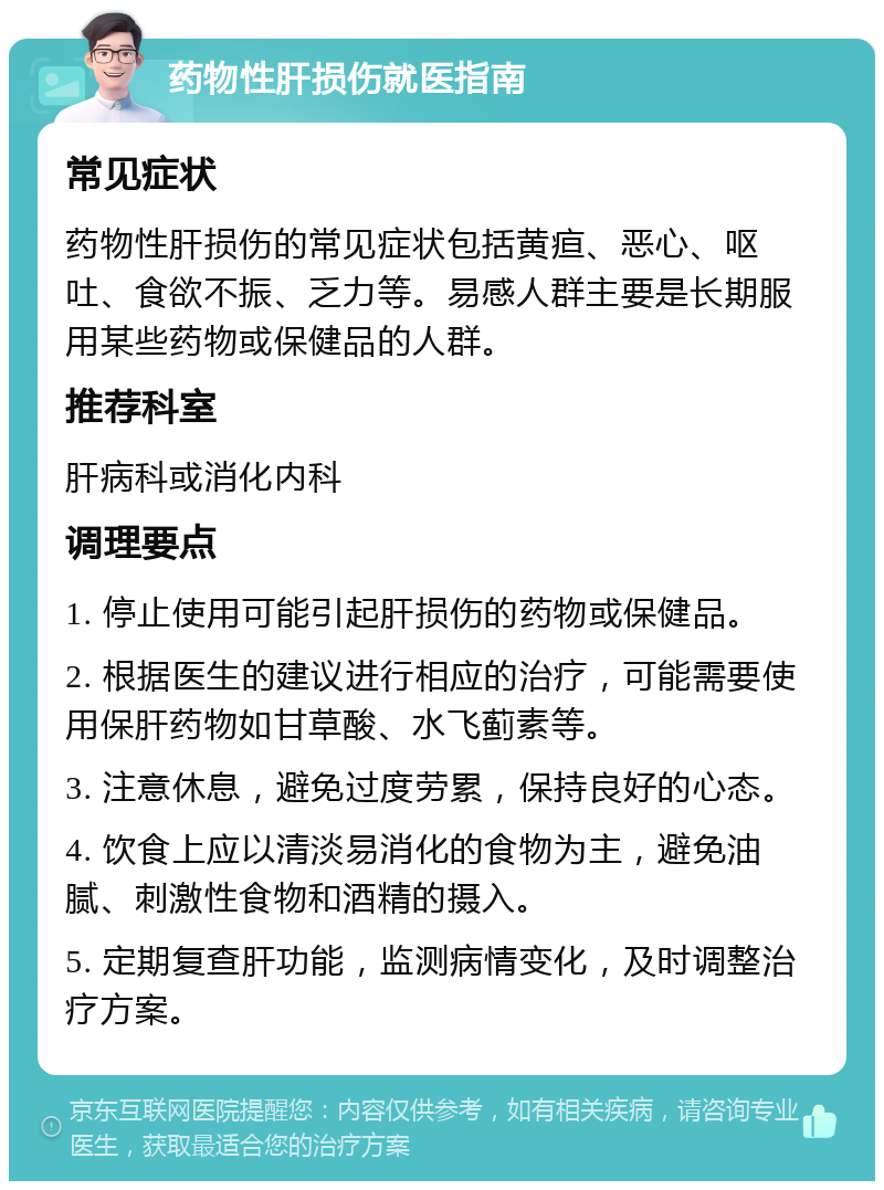 药物性肝损伤就医指南 常见症状 药物性肝损伤的常见症状包括黄疸、恶心、呕吐、食欲不振、乏力等。易感人群主要是长期服用某些药物或保健品的人群。 推荐科室 肝病科或消化内科 调理要点 1. 停止使用可能引起肝损伤的药物或保健品。 2. 根据医生的建议进行相应的治疗，可能需要使用保肝药物如甘草酸、水飞蓟素等。 3. 注意休息，避免过度劳累，保持良好的心态。 4. 饮食上应以清淡易消化的食物为主，避免油腻、刺激性食物和酒精的摄入。 5. 定期复查肝功能，监测病情变化，及时调整治疗方案。