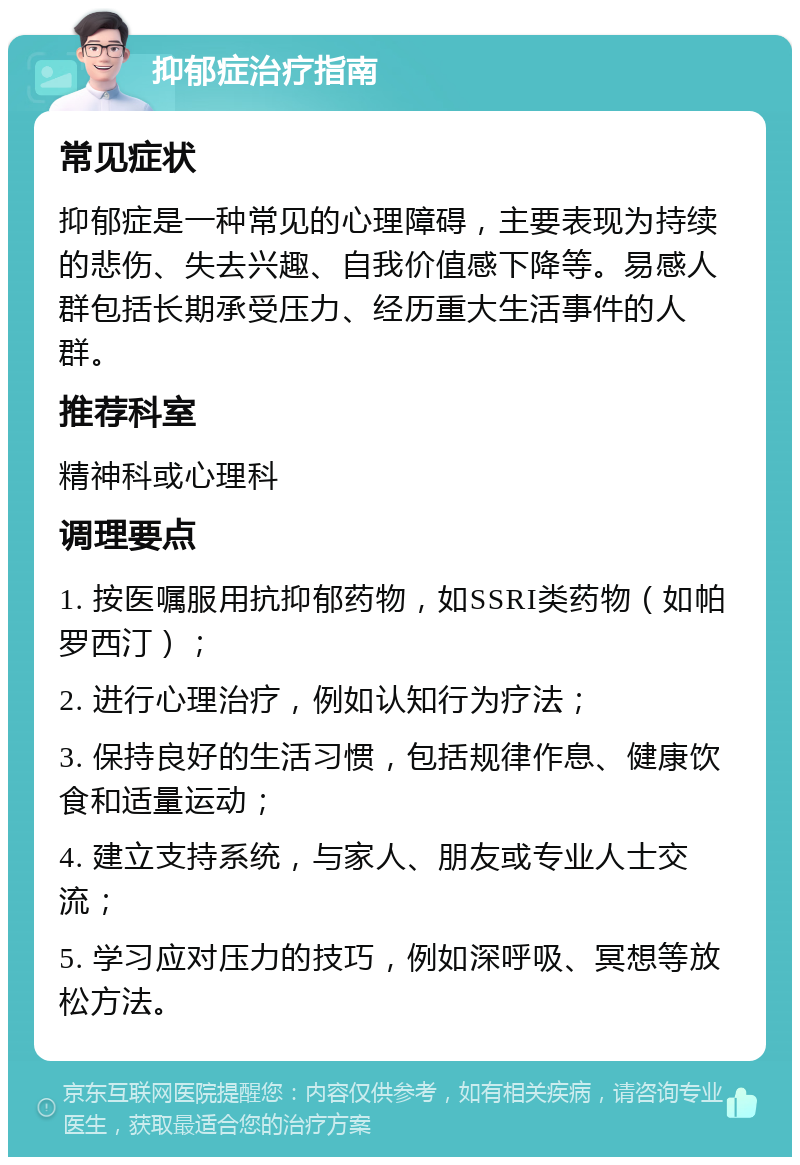 抑郁症治疗指南 常见症状 抑郁症是一种常见的心理障碍，主要表现为持续的悲伤、失去兴趣、自我价值感下降等。易感人群包括长期承受压力、经历重大生活事件的人群。 推荐科室 精神科或心理科 调理要点 1. 按医嘱服用抗抑郁药物，如SSRI类药物（如帕罗西汀）； 2. 进行心理治疗，例如认知行为疗法； 3. 保持良好的生活习惯，包括规律作息、健康饮食和适量运动； 4. 建立支持系统，与家人、朋友或专业人士交流； 5. 学习应对压力的技巧，例如深呼吸、冥想等放松方法。