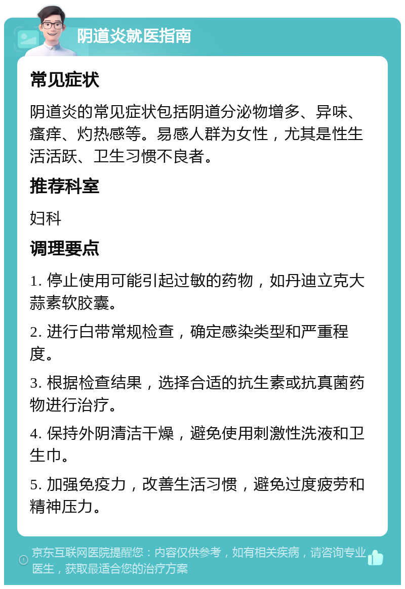 阴道炎就医指南 常见症状 阴道炎的常见症状包括阴道分泌物增多、异味、瘙痒、灼热感等。易感人群为女性，尤其是性生活活跃、卫生习惯不良者。 推荐科室 妇科 调理要点 1. 停止使用可能引起过敏的药物，如丹迪立克大蒜素软胶囊。 2. 进行白带常规检查，确定感染类型和严重程度。 3. 根据检查结果，选择合适的抗生素或抗真菌药物进行治疗。 4. 保持外阴清洁干燥，避免使用刺激性洗液和卫生巾。 5. 加强免疫力，改善生活习惯，避免过度疲劳和精神压力。