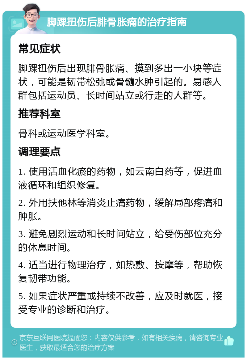 脚踝扭伤后腓骨胀痛的治疗指南 常见症状 脚踝扭伤后出现腓骨胀痛、摸到多出一小块等症状，可能是韧带松弛或骨髓水肿引起的。易感人群包括运动员、长时间站立或行走的人群等。 推荐科室 骨科或运动医学科室。 调理要点 1. 使用活血化瘀的药物，如云南白药等，促进血液循环和组织修复。 2. 外用扶他林等消炎止痛药物，缓解局部疼痛和肿胀。 3. 避免剧烈运动和长时间站立，给受伤部位充分的休息时间。 4. 适当进行物理治疗，如热敷、按摩等，帮助恢复韧带功能。 5. 如果症状严重或持续不改善，应及时就医，接受专业的诊断和治疗。