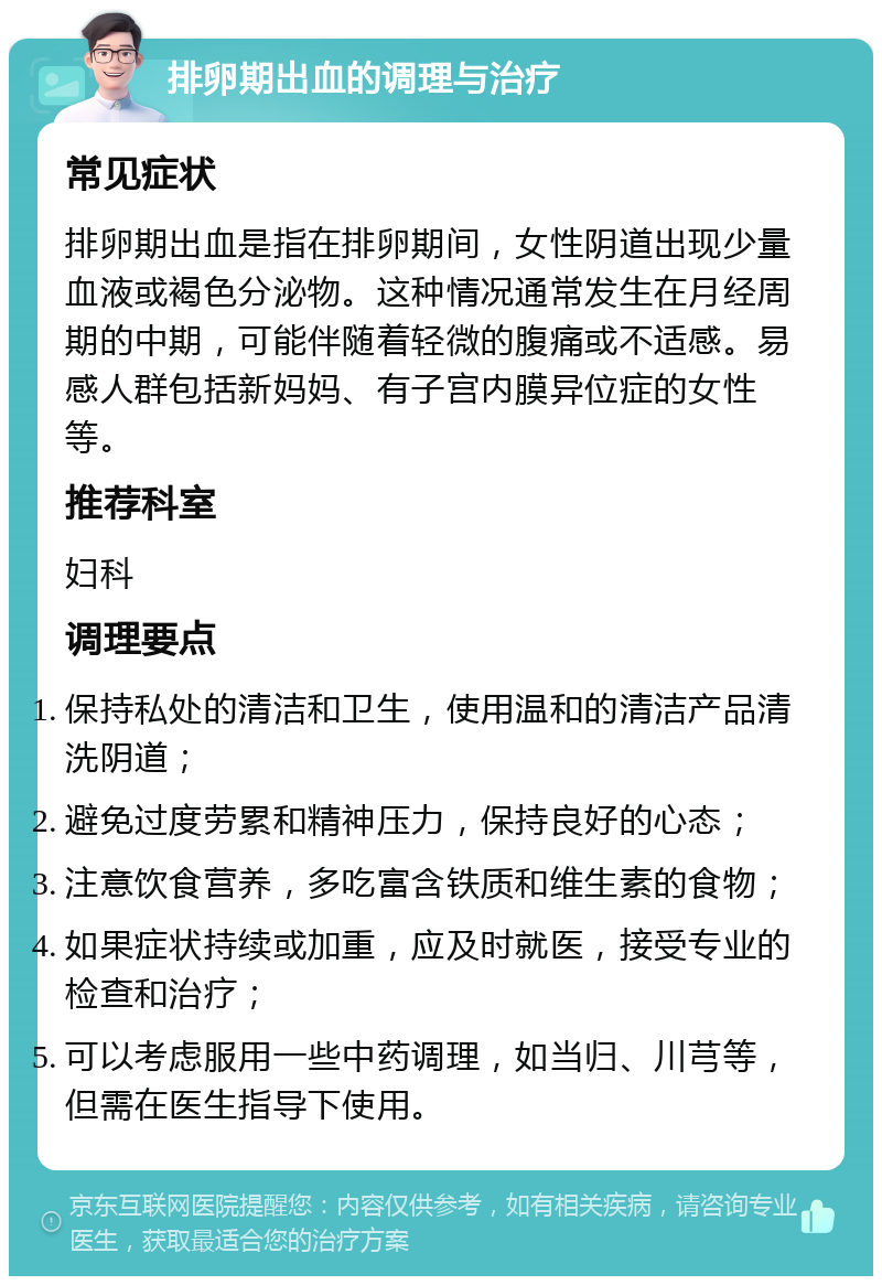 排卵期出血的调理与治疗 常见症状 排卵期出血是指在排卵期间，女性阴道出现少量血液或褐色分泌物。这种情况通常发生在月经周期的中期，可能伴随着轻微的腹痛或不适感。易感人群包括新妈妈、有子宫内膜异位症的女性等。 推荐科室 妇科 调理要点 保持私处的清洁和卫生，使用温和的清洁产品清洗阴道； 避免过度劳累和精神压力，保持良好的心态； 注意饮食营养，多吃富含铁质和维生素的食物； 如果症状持续或加重，应及时就医，接受专业的检查和治疗； 可以考虑服用一些中药调理，如当归、川芎等，但需在医生指导下使用。