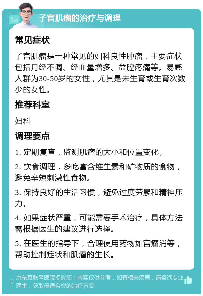 子宫肌瘤的治疗与调理 常见症状 子宫肌瘤是一种常见的妇科良性肿瘤，主要症状包括月经不调、经血量增多、盆腔疼痛等。易感人群为30-50岁的女性，尤其是未生育或生育次数少的女性。 推荐科室 妇科 调理要点 1. 定期复查，监测肌瘤的大小和位置变化。 2. 饮食调理，多吃富含维生素和矿物质的食物，避免辛辣刺激性食物。 3. 保持良好的生活习惯，避免过度劳累和精神压力。 4. 如果症状严重，可能需要手术治疗，具体方法需根据医生的建议进行选择。 5. 在医生的指导下，合理使用药物如宫瘤消等，帮助控制症状和肌瘤的生长。