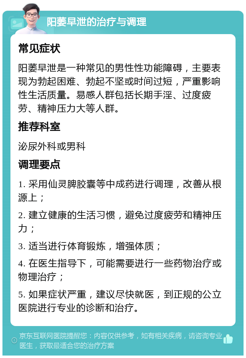 阳萎早泄的治疗与调理 常见症状 阳萎早泄是一种常见的男性性功能障碍，主要表现为勃起困难、勃起不坚或时间过短，严重影响性生活质量。易感人群包括长期手淫、过度疲劳、精神压力大等人群。 推荐科室 泌尿外科或男科 调理要点 1. 采用仙灵脾胶囊等中成药进行调理，改善从根源上； 2. 建立健康的生活习惯，避免过度疲劳和精神压力； 3. 适当进行体育锻炼，增强体质； 4. 在医生指导下，可能需要进行一些药物治疗或物理治疗； 5. 如果症状严重，建议尽快就医，到正规的公立医院进行专业的诊断和治疗。