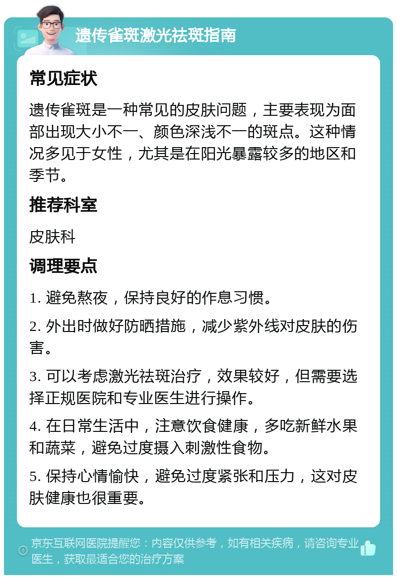 遗传雀斑激光祛斑指南 常见症状 遗传雀斑是一种常见的皮肤问题，主要表现为面部出现大小不一、颜色深浅不一的斑点。这种情况多见于女性，尤其是在阳光暴露较多的地区和季节。 推荐科室 皮肤科 调理要点 1. 避免熬夜，保持良好的作息习惯。 2. 外出时做好防晒措施，减少紫外线对皮肤的伤害。 3. 可以考虑激光祛斑治疗，效果较好，但需要选择正规医院和专业医生进行操作。 4. 在日常生活中，注意饮食健康，多吃新鲜水果和蔬菜，避免过度摄入刺激性食物。 5. 保持心情愉快，避免过度紧张和压力，这对皮肤健康也很重要。