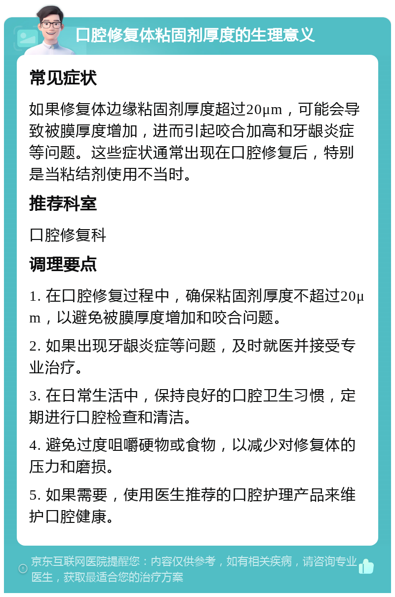 口腔修复体粘固剂厚度的生理意义 常见症状 如果修复体边缘粘固剂厚度超过20μm，可能会导致被膜厚度增加，进而引起咬合加高和牙龈炎症等问题。这些症状通常出现在口腔修复后，特别是当粘结剂使用不当时。 推荐科室 口腔修复科 调理要点 1. 在口腔修复过程中，确保粘固剂厚度不超过20μm，以避免被膜厚度增加和咬合问题。 2. 如果出现牙龈炎症等问题，及时就医并接受专业治疗。 3. 在日常生活中，保持良好的口腔卫生习惯，定期进行口腔检查和清洁。 4. 避免过度咀嚼硬物或食物，以减少对修复体的压力和磨损。 5. 如果需要，使用医生推荐的口腔护理产品来维护口腔健康。