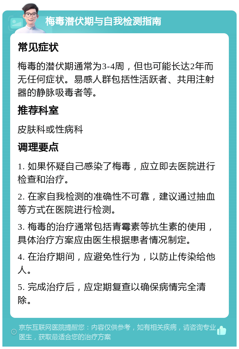 梅毒潜伏期与自我检测指南 常见症状 梅毒的潜伏期通常为3-4周，但也可能长达2年而无任何症状。易感人群包括性活跃者、共用注射器的静脉吸毒者等。 推荐科室 皮肤科或性病科 调理要点 1. 如果怀疑自己感染了梅毒，应立即去医院进行检查和治疗。 2. 在家自我检测的准确性不可靠，建议通过抽血等方式在医院进行检测。 3. 梅毒的治疗通常包括青霉素等抗生素的使用，具体治疗方案应由医生根据患者情况制定。 4. 在治疗期间，应避免性行为，以防止传染给他人。 5. 完成治疗后，应定期复查以确保病情完全清除。