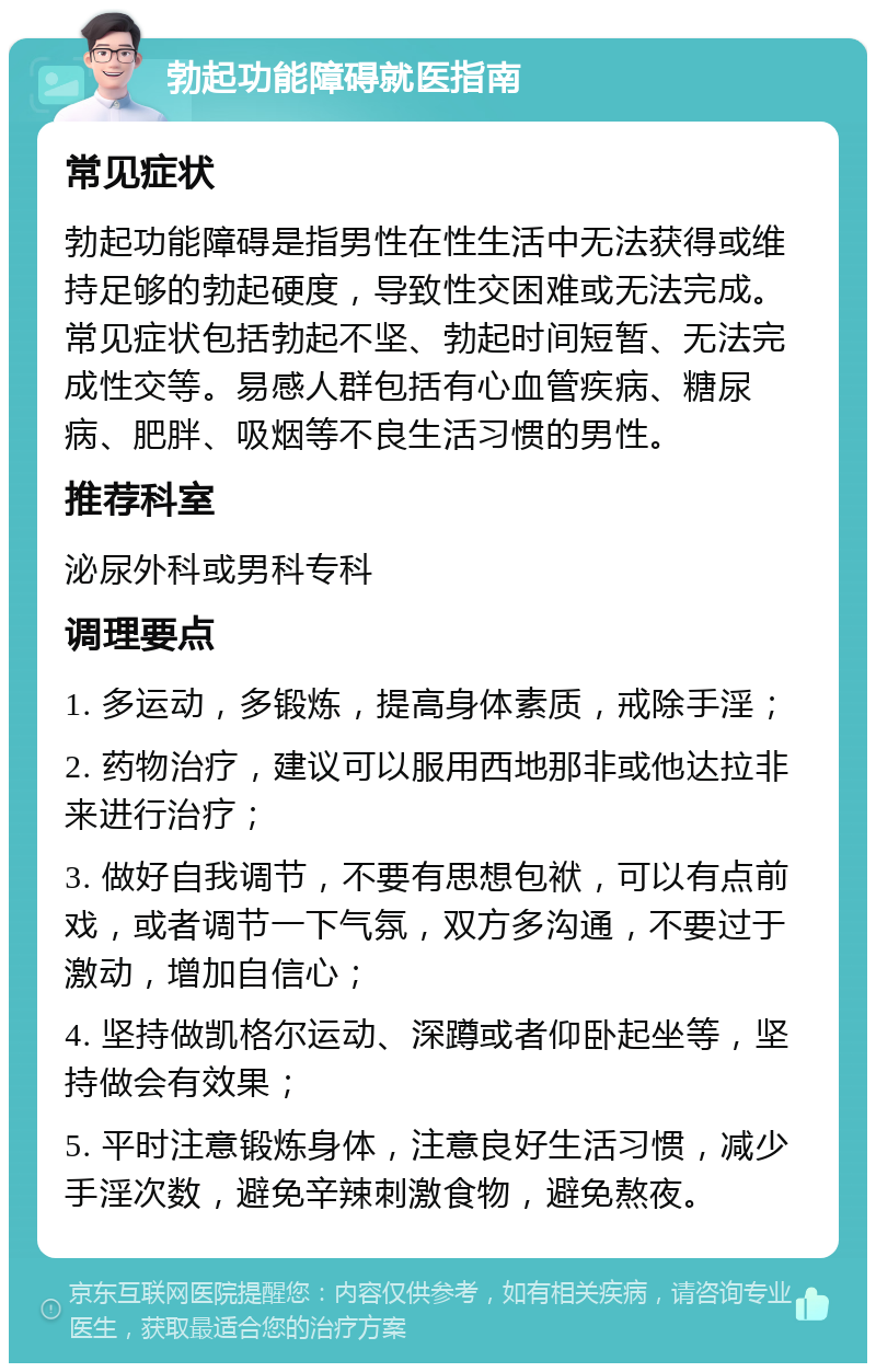 勃起功能障碍就医指南 常见症状 勃起功能障碍是指男性在性生活中无法获得或维持足够的勃起硬度，导致性交困难或无法完成。常见症状包括勃起不坚、勃起时间短暂、无法完成性交等。易感人群包括有心血管疾病、糖尿病、肥胖、吸烟等不良生活习惯的男性。 推荐科室 泌尿外科或男科专科 调理要点 1. 多运动，多锻炼，提高身体素质，戒除手淫； 2. 药物治疗，建议可以服用西地那非或他达拉非来进行治疗； 3. 做好自我调节，不要有思想包袱，可以有点前戏，或者调节一下气氛，双方多沟通，不要过于激动，增加自信心； 4. 坚持做凯格尔运动、深蹲或者仰卧起坐等，坚持做会有效果； 5. 平时注意锻炼身体，注意良好生活习惯，减少手淫次数，避免辛辣刺激食物，避免熬夜。