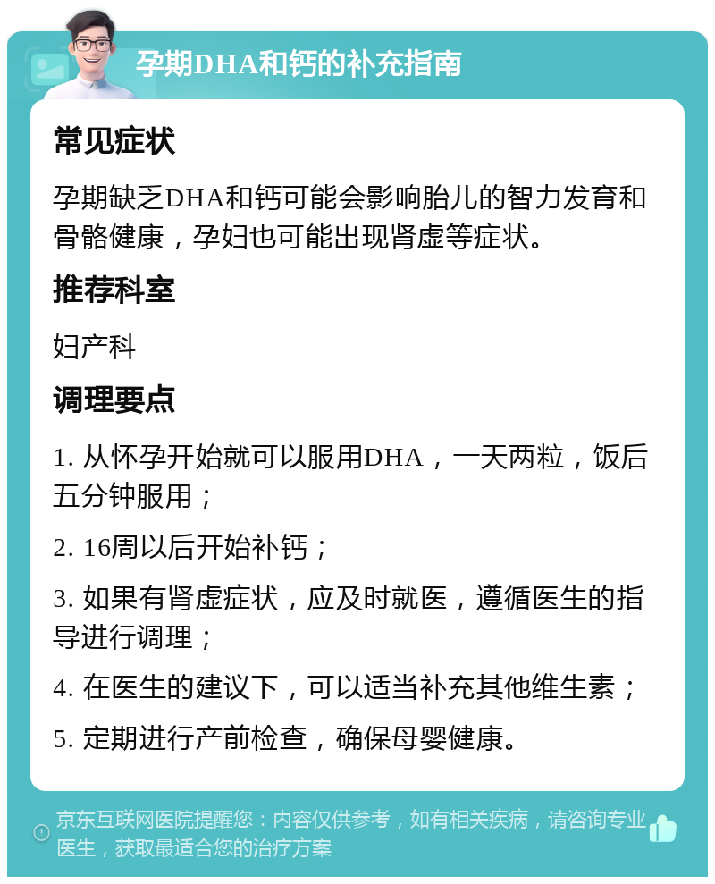 孕期DHA和钙的补充指南 常见症状 孕期缺乏DHA和钙可能会影响胎儿的智力发育和骨骼健康，孕妇也可能出现肾虚等症状。 推荐科室 妇产科 调理要点 1. 从怀孕开始就可以服用DHA，一天两粒，饭后五分钟服用； 2. 16周以后开始补钙； 3. 如果有肾虚症状，应及时就医，遵循医生的指导进行调理； 4. 在医生的建议下，可以适当补充其他维生素； 5. 定期进行产前检查，确保母婴健康。