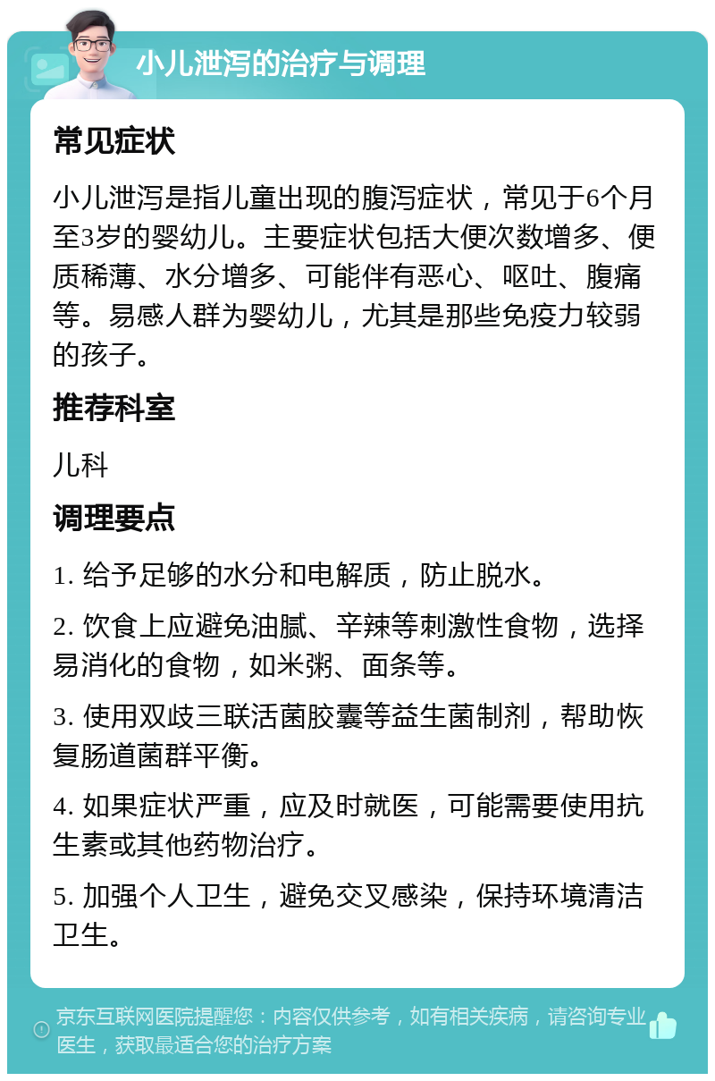 小儿泄泻的治疗与调理 常见症状 小儿泄泻是指儿童出现的腹泻症状，常见于6个月至3岁的婴幼儿。主要症状包括大便次数增多、便质稀薄、水分增多、可能伴有恶心、呕吐、腹痛等。易感人群为婴幼儿，尤其是那些免疫力较弱的孩子。 推荐科室 儿科 调理要点 1. 给予足够的水分和电解质，防止脱水。 2. 饮食上应避免油腻、辛辣等刺激性食物，选择易消化的食物，如米粥、面条等。 3. 使用双歧三联活菌胶囊等益生菌制剂，帮助恢复肠道菌群平衡。 4. 如果症状严重，应及时就医，可能需要使用抗生素或其他药物治疗。 5. 加强个人卫生，避免交叉感染，保持环境清洁卫生。