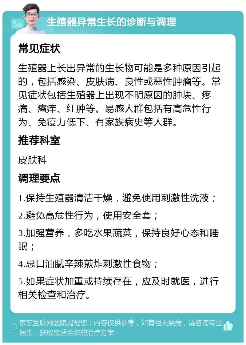 生殖器异常生长的诊断与调理 常见症状 生殖器上长出异常的生长物可能是多种原因引起的，包括感染、皮肤病、良性或恶性肿瘤等。常见症状包括生殖器上出现不明原因的肿块、疼痛、瘙痒、红肿等。易感人群包括有高危性行为、免疫力低下、有家族病史等人群。 推荐科室 皮肤科 调理要点 1.保持生殖器清洁干燥，避免使用刺激性洗液； 2.避免高危性行为，使用安全套； 3.加强营养，多吃水果蔬菜，保持良好心态和睡眠； 4.忌口油腻辛辣煎炸刺激性食物； 5.如果症状加重或持续存在，应及时就医，进行相关检查和治疗。