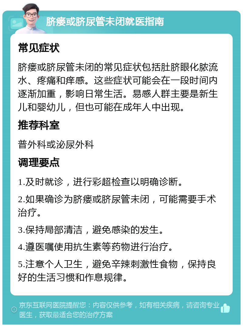 脐瘘或脐尿管未闭就医指南 常见症状 脐瘘或脐尿管未闭的常见症状包括肚脐眼化脓流水、疼痛和痒感。这些症状可能会在一段时间内逐渐加重，影响日常生活。易感人群主要是新生儿和婴幼儿，但也可能在成年人中出现。 推荐科室 普外科或泌尿外科 调理要点 1.及时就诊，进行彩超检查以明确诊断。 2.如果确诊为脐瘘或脐尿管未闭，可能需要手术治疗。 3.保持局部清洁，避免感染的发生。 4.遵医嘱使用抗生素等药物进行治疗。 5.注意个人卫生，避免辛辣刺激性食物，保持良好的生活习惯和作息规律。