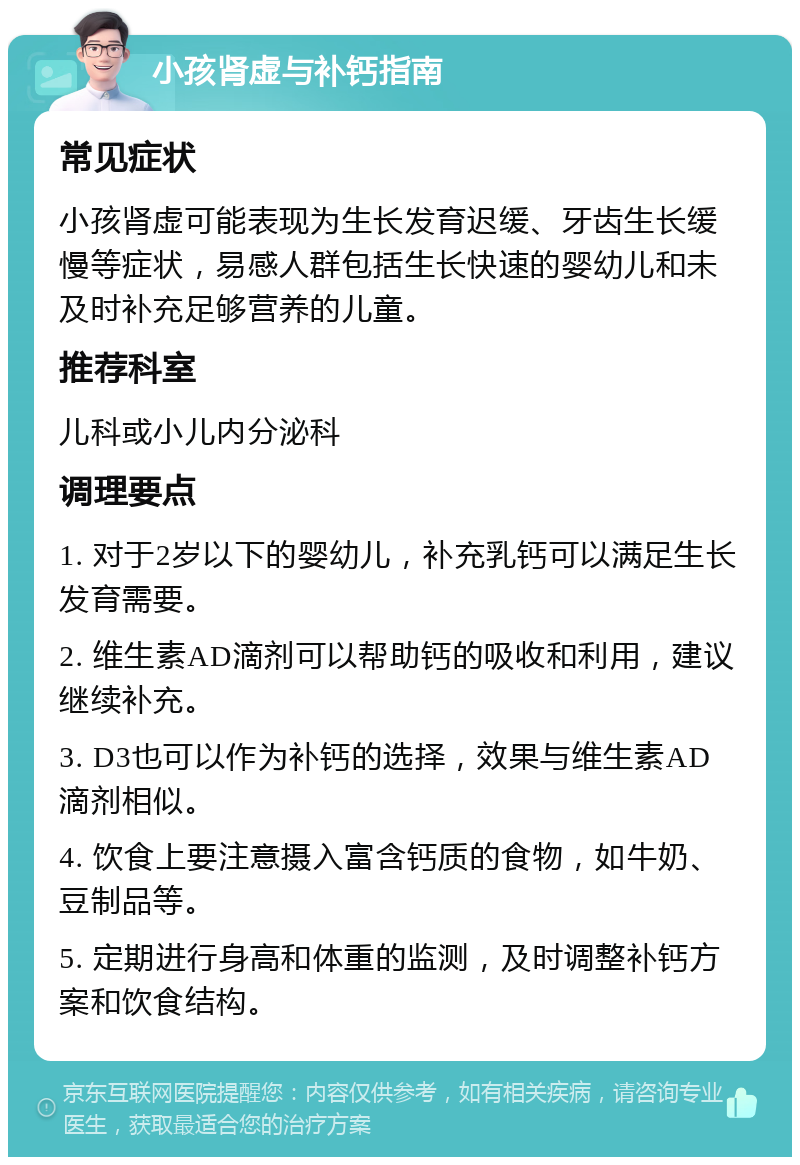 小孩肾虚与补钙指南 常见症状 小孩肾虚可能表现为生长发育迟缓、牙齿生长缓慢等症状，易感人群包括生长快速的婴幼儿和未及时补充足够营养的儿童。 推荐科室 儿科或小儿内分泌科 调理要点 1. 对于2岁以下的婴幼儿，补充乳钙可以满足生长发育需要。 2. 维生素AD滴剂可以帮助钙的吸收和利用，建议继续补充。 3. D3也可以作为补钙的选择，效果与维生素AD滴剂相似。 4. 饮食上要注意摄入富含钙质的食物，如牛奶、豆制品等。 5. 定期进行身高和体重的监测，及时调整补钙方案和饮食结构。