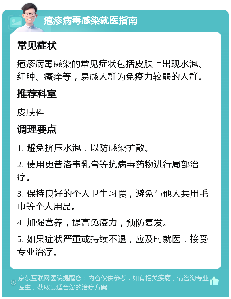 疱疹病毒感染就医指南 常见症状 疱疹病毒感染的常见症状包括皮肤上出现水泡、红肿、瘙痒等，易感人群为免疫力较弱的人群。 推荐科室 皮肤科 调理要点 1. 避免挤压水泡，以防感染扩散。 2. 使用更昔洛韦乳膏等抗病毒药物进行局部治疗。 3. 保持良好的个人卫生习惯，避免与他人共用毛巾等个人用品。 4. 加强营养，提高免疫力，预防复发。 5. 如果症状严重或持续不退，应及时就医，接受专业治疗。