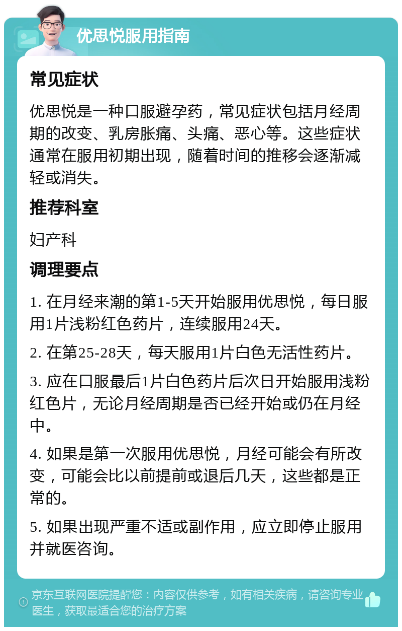 优思悦服用指南 常见症状 优思悦是一种口服避孕药，常见症状包括月经周期的改变、乳房胀痛、头痛、恶心等。这些症状通常在服用初期出现，随着时间的推移会逐渐减轻或消失。 推荐科室 妇产科 调理要点 1. 在月经来潮的第1-5天开始服用优思悦，每日服用1片浅粉红色药片，连续服用24天。 2. 在第25-28天，每天服用1片白色无活性药片。 3. 应在口服最后1片白色药片后次日开始服用浅粉红色片，无论月经周期是否已经开始或仍在月经中。 4. 如果是第一次服用优思悦，月经可能会有所改变，可能会比以前提前或退后几天，这些都是正常的。 5. 如果出现严重不适或副作用，应立即停止服用并就医咨询。