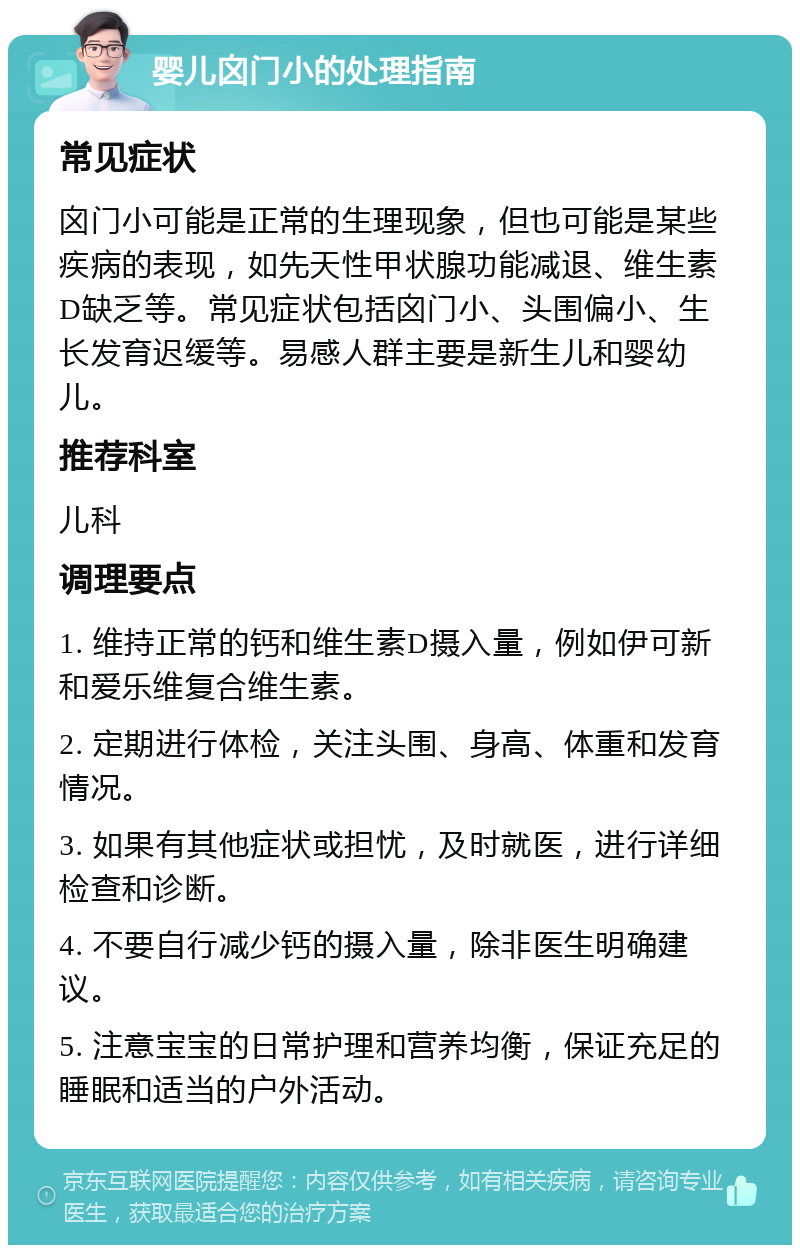 婴儿囟门小的处理指南 常见症状 囟门小可能是正常的生理现象，但也可能是某些疾病的表现，如先天性甲状腺功能减退、维生素D缺乏等。常见症状包括囟门小、头围偏小、生长发育迟缓等。易感人群主要是新生儿和婴幼儿。 推荐科室 儿科 调理要点 1. 维持正常的钙和维生素D摄入量，例如伊可新和爱乐维复合维生素。 2. 定期进行体检，关注头围、身高、体重和发育情况。 3. 如果有其他症状或担忧，及时就医，进行详细检查和诊断。 4. 不要自行减少钙的摄入量，除非医生明确建议。 5. 注意宝宝的日常护理和营养均衡，保证充足的睡眠和适当的户外活动。