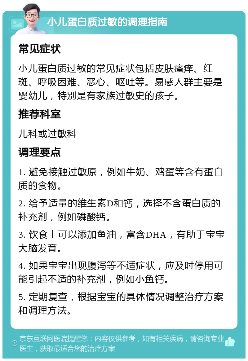 小儿蛋白质过敏的调理指南 常见症状 小儿蛋白质过敏的常见症状包括皮肤瘙痒、红斑、呼吸困难、恶心、呕吐等。易感人群主要是婴幼儿，特别是有家族过敏史的孩子。 推荐科室 儿科或过敏科 调理要点 1. 避免接触过敏原，例如牛奶、鸡蛋等含有蛋白质的食物。 2. 给予适量的维生素D和钙，选择不含蛋白质的补充剂，例如磷酸钙。 3. 饮食上可以添加鱼油，富含DHA，有助于宝宝大脑发育。 4. 如果宝宝出现腹泻等不适症状，应及时停用可能引起不适的补充剂，例如小鱼钙。 5. 定期复查，根据宝宝的具体情况调整治疗方案和调理方法。