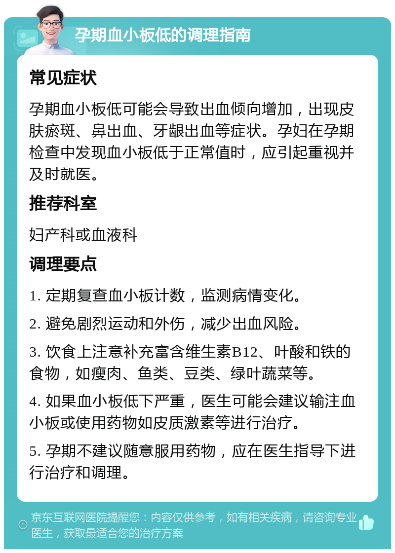 孕期血小板低的调理指南 常见症状 孕期血小板低可能会导致出血倾向增加，出现皮肤瘀斑、鼻出血、牙龈出血等症状。孕妇在孕期检查中发现血小板低于正常值时，应引起重视并及时就医。 推荐科室 妇产科或血液科 调理要点 1. 定期复查血小板计数，监测病情变化。 2. 避免剧烈运动和外伤，减少出血风险。 3. 饮食上注意补充富含维生素B12、叶酸和铁的食物，如瘦肉、鱼类、豆类、绿叶蔬菜等。 4. 如果血小板低下严重，医生可能会建议输注血小板或使用药物如皮质激素等进行治疗。 5. 孕期不建议随意服用药物，应在医生指导下进行治疗和调理。