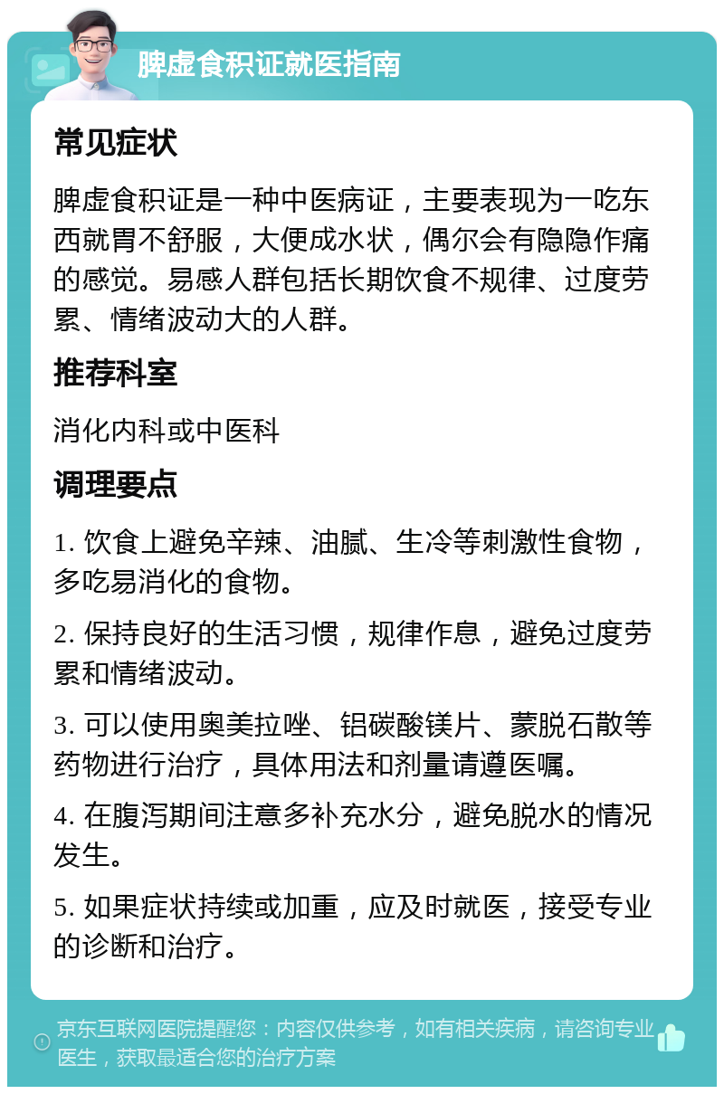 脾虚食积证就医指南 常见症状 脾虚食积证是一种中医病证，主要表现为一吃东西就胃不舒服，大便成水状，偶尔会有隐隐作痛的感觉。易感人群包括长期饮食不规律、过度劳累、情绪波动大的人群。 推荐科室 消化内科或中医科 调理要点 1. 饮食上避免辛辣、油腻、生冷等刺激性食物，多吃易消化的食物。 2. 保持良好的生活习惯，规律作息，避免过度劳累和情绪波动。 3. 可以使用奥美拉唑、铝碳酸镁片、蒙脱石散等药物进行治疗，具体用法和剂量请遵医嘱。 4. 在腹泻期间注意多补充水分，避免脱水的情况发生。 5. 如果症状持续或加重，应及时就医，接受专业的诊断和治疗。