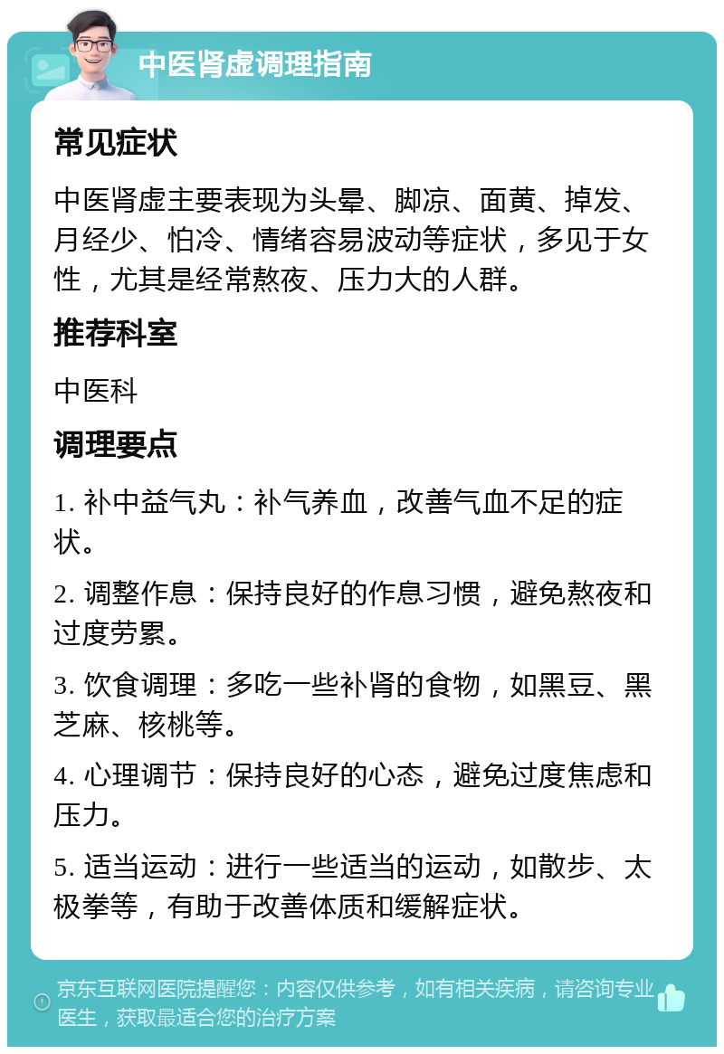 中医肾虚调理指南 常见症状 中医肾虚主要表现为头晕、脚凉、面黄、掉发、月经少、怕冷、情绪容易波动等症状，多见于女性，尤其是经常熬夜、压力大的人群。 推荐科室 中医科 调理要点 1. 补中益气丸：补气养血，改善气血不足的症状。 2. 调整作息：保持良好的作息习惯，避免熬夜和过度劳累。 3. 饮食调理：多吃一些补肾的食物，如黑豆、黑芝麻、核桃等。 4. 心理调节：保持良好的心态，避免过度焦虑和压力。 5. 适当运动：进行一些适当的运动，如散步、太极拳等，有助于改善体质和缓解症状。