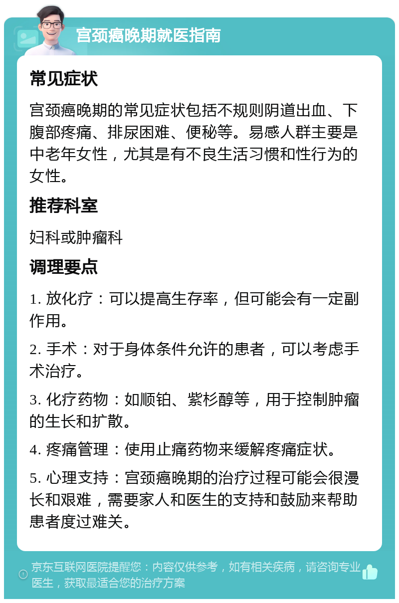 宫颈癌晚期就医指南 常见症状 宫颈癌晚期的常见症状包括不规则阴道出血、下腹部疼痛、排尿困难、便秘等。易感人群主要是中老年女性，尤其是有不良生活习惯和性行为的女性。 推荐科室 妇科或肿瘤科 调理要点 1. 放化疗：可以提高生存率，但可能会有一定副作用。 2. 手术：对于身体条件允许的患者，可以考虑手术治疗。 3. 化疗药物：如顺铂、紫杉醇等，用于控制肿瘤的生长和扩散。 4. 疼痛管理：使用止痛药物来缓解疼痛症状。 5. 心理支持：宫颈癌晚期的治疗过程可能会很漫长和艰难，需要家人和医生的支持和鼓励来帮助患者度过难关。