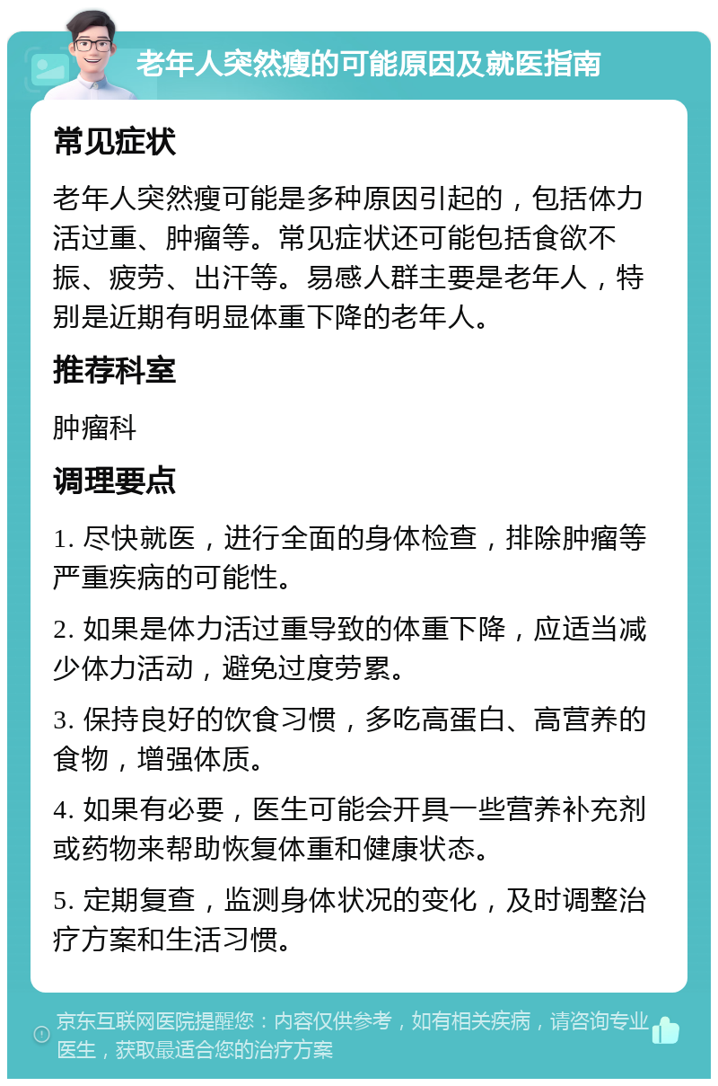 老年人突然瘦的可能原因及就医指南 常见症状 老年人突然瘦可能是多种原因引起的，包括体力活过重、肿瘤等。常见症状还可能包括食欲不振、疲劳、出汗等。易感人群主要是老年人，特别是近期有明显体重下降的老年人。 推荐科室 肿瘤科 调理要点 1. 尽快就医，进行全面的身体检查，排除肿瘤等严重疾病的可能性。 2. 如果是体力活过重导致的体重下降，应适当减少体力活动，避免过度劳累。 3. 保持良好的饮食习惯，多吃高蛋白、高营养的食物，增强体质。 4. 如果有必要，医生可能会开具一些营养补充剂或药物来帮助恢复体重和健康状态。 5. 定期复查，监测身体状况的变化，及时调整治疗方案和生活习惯。