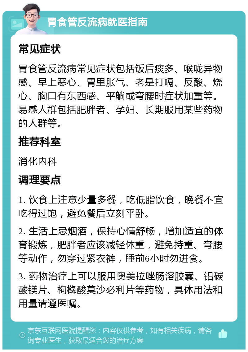 胃食管反流病就医指南 常见症状 胃食管反流病常见症状包括饭后痰多、喉咙异物感、早上恶心、胃里胀气、老是打嗝、反酸、烧心、胸口有东西感、平躺或弯腰时症状加重等。易感人群包括肥胖者、孕妇、长期服用某些药物的人群等。 推荐科室 消化内科 调理要点 1. 饮食上注意少量多餐，吃低脂饮食，晚餐不宜吃得过饱，避免餐后立刻平卧。 2. 生活上忌烟酒，保持心情舒畅，增加适宜的体育锻炼，肥胖者应该减轻体重，避免持重、弯腰等动作，勿穿过紧衣裤，睡前6小时勿进食。 3. 药物治疗上可以服用奥美拉唑肠溶胶囊、铝碳酸镁片、枸橼酸莫沙必利片等药物，具体用法和用量请遵医嘱。