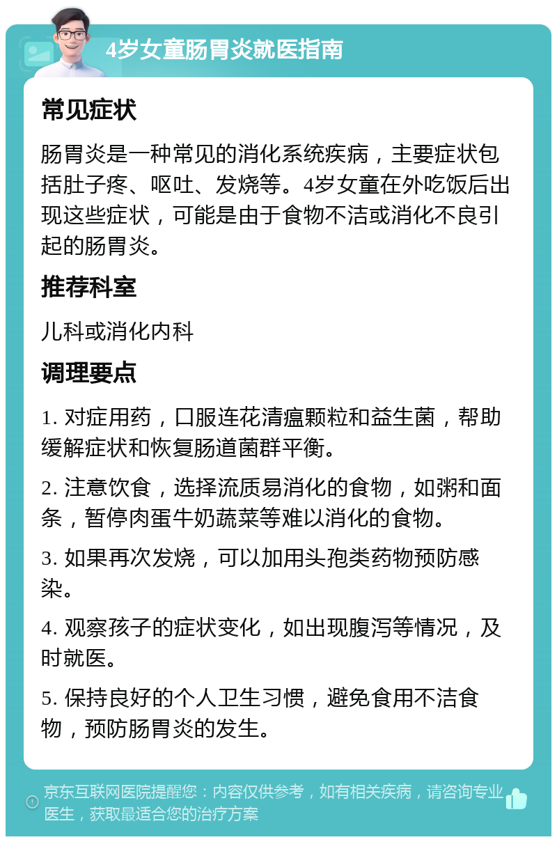 4岁女童肠胃炎就医指南 常见症状 肠胃炎是一种常见的消化系统疾病，主要症状包括肚子疼、呕吐、发烧等。4岁女童在外吃饭后出现这些症状，可能是由于食物不洁或消化不良引起的肠胃炎。 推荐科室 儿科或消化内科 调理要点 1. 对症用药，口服连花清瘟颗粒和益生菌，帮助缓解症状和恢复肠道菌群平衡。 2. 注意饮食，选择流质易消化的食物，如粥和面条，暂停肉蛋牛奶蔬菜等难以消化的食物。 3. 如果再次发烧，可以加用头孢类药物预防感染。 4. 观察孩子的症状变化，如出现腹泻等情况，及时就医。 5. 保持良好的个人卫生习惯，避免食用不洁食物，预防肠胃炎的发生。