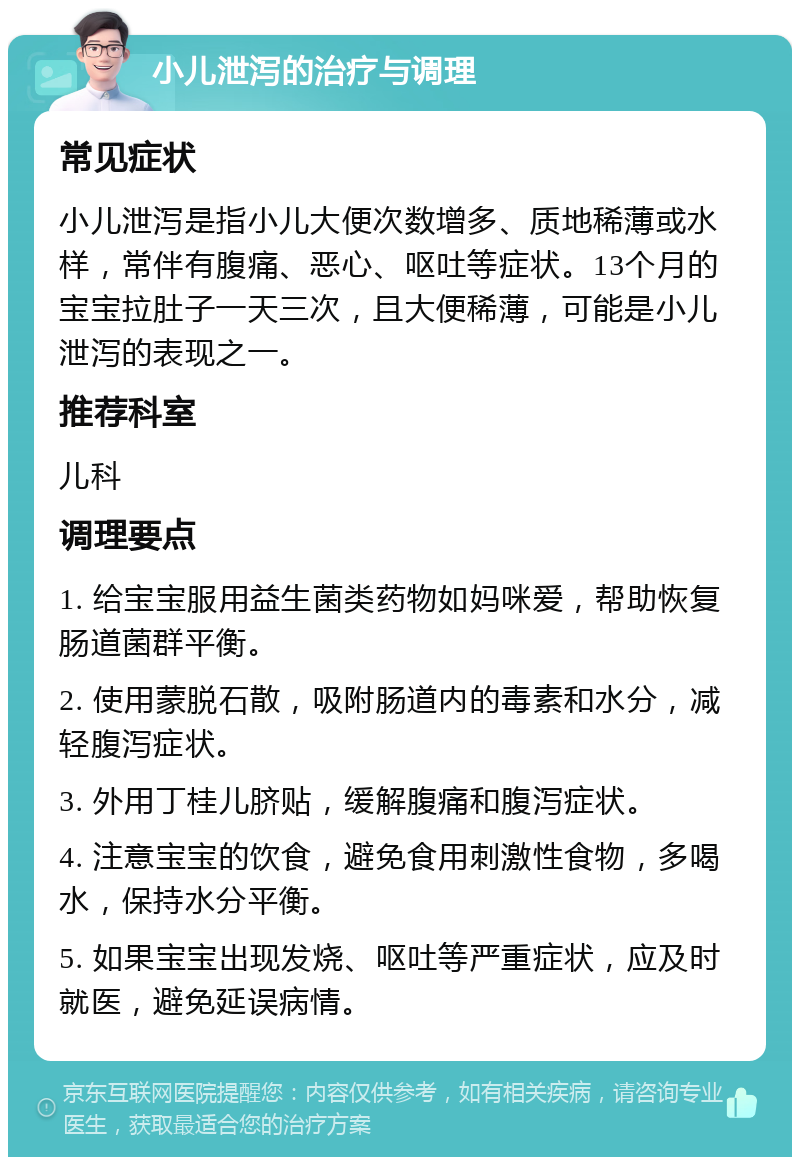 小儿泄泻的治疗与调理 常见症状 小儿泄泻是指小儿大便次数增多、质地稀薄或水样，常伴有腹痛、恶心、呕吐等症状。13个月的宝宝拉肚子一天三次，且大便稀薄，可能是小儿泄泻的表现之一。 推荐科室 儿科 调理要点 1. 给宝宝服用益生菌类药物如妈咪爱，帮助恢复肠道菌群平衡。 2. 使用蒙脱石散，吸附肠道内的毒素和水分，减轻腹泻症状。 3. 外用丁桂儿脐贴，缓解腹痛和腹泻症状。 4. 注意宝宝的饮食，避免食用刺激性食物，多喝水，保持水分平衡。 5. 如果宝宝出现发烧、呕吐等严重症状，应及时就医，避免延误病情。