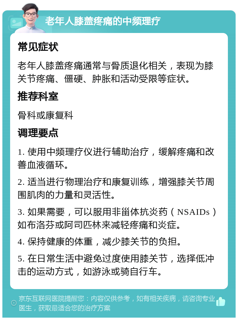 老年人膝盖疼痛的中频理疗 常见症状 老年人膝盖疼痛通常与骨质退化相关，表现为膝关节疼痛、僵硬、肿胀和活动受限等症状。 推荐科室 骨科或康复科 调理要点 1. 使用中频理疗仪进行辅助治疗，缓解疼痛和改善血液循环。 2. 适当进行物理治疗和康复训练，增强膝关节周围肌肉的力量和灵活性。 3. 如果需要，可以服用非甾体抗炎药（NSAIDs）如布洛芬或阿司匹林来减轻疼痛和炎症。 4. 保持健康的体重，减少膝关节的负担。 5. 在日常生活中避免过度使用膝关节，选择低冲击的运动方式，如游泳或骑自行车。