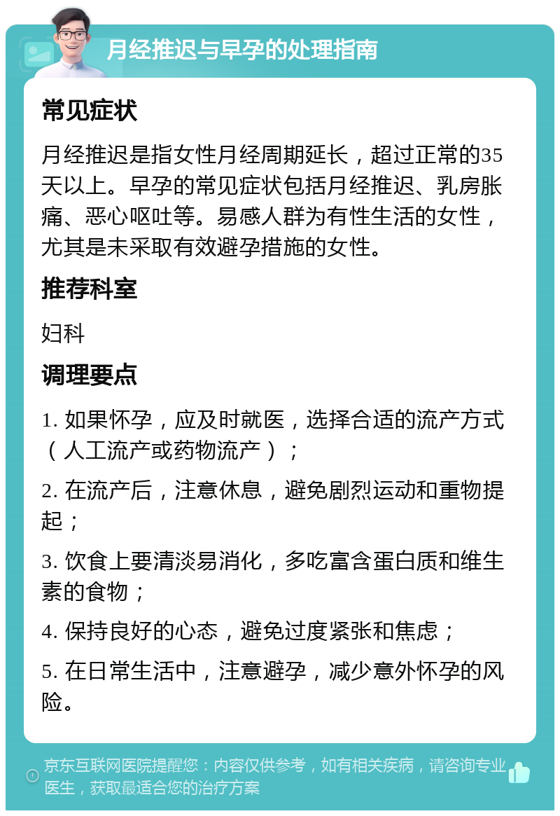 月经推迟与早孕的处理指南 常见症状 月经推迟是指女性月经周期延长，超过正常的35天以上。早孕的常见症状包括月经推迟、乳房胀痛、恶心呕吐等。易感人群为有性生活的女性，尤其是未采取有效避孕措施的女性。 推荐科室 妇科 调理要点 1. 如果怀孕，应及时就医，选择合适的流产方式（人工流产或药物流产）； 2. 在流产后，注意休息，避免剧烈运动和重物提起； 3. 饮食上要清淡易消化，多吃富含蛋白质和维生素的食物； 4. 保持良好的心态，避免过度紧张和焦虑； 5. 在日常生活中，注意避孕，减少意外怀孕的风险。