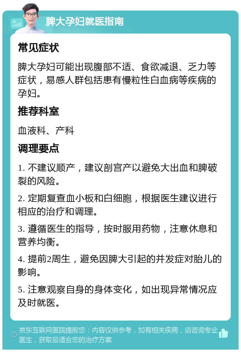 脾大孕妇就医指南 常见症状 脾大孕妇可能出现腹部不适、食欲减退、乏力等症状，易感人群包括患有慢粒性白血病等疾病的孕妇。 推荐科室 血液科、产科 调理要点 1. 不建议顺产，建议剖宫产以避免大出血和脾破裂的风险。 2. 定期复查血小板和白细胞，根据医生建议进行相应的治疗和调理。 3. 遵循医生的指导，按时服用药物，注意休息和营养均衡。 4. 提前2周生，避免因脾大引起的并发症对胎儿的影响。 5. 注意观察自身的身体变化，如出现异常情况应及时就医。