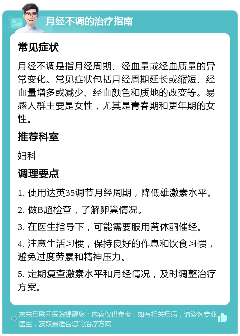 月经不调的治疗指南 常见症状 月经不调是指月经周期、经血量或经血质量的异常变化。常见症状包括月经周期延长或缩短、经血量增多或减少、经血颜色和质地的改变等。易感人群主要是女性，尤其是青春期和更年期的女性。 推荐科室 妇科 调理要点 1. 使用达英35调节月经周期，降低雄激素水平。 2. 做B超检查，了解卵巢情况。 3. 在医生指导下，可能需要服用黄体酮催经。 4. 注意生活习惯，保持良好的作息和饮食习惯，避免过度劳累和精神压力。 5. 定期复查激素水平和月经情况，及时调整治疗方案。