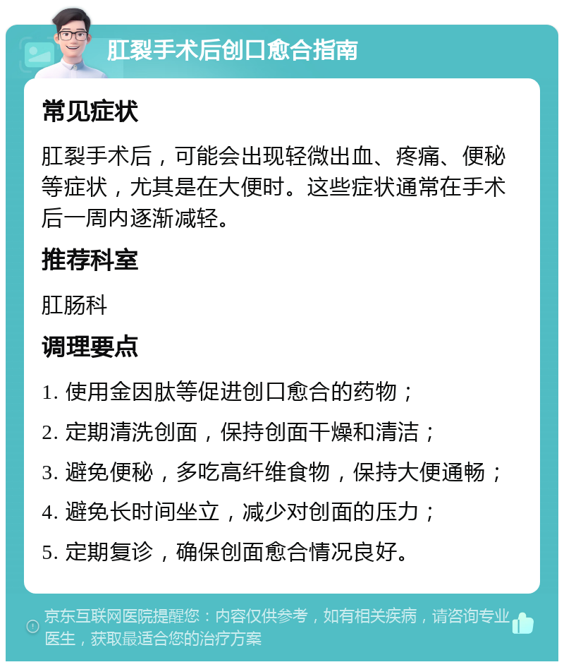 肛裂手术后创口愈合指南 常见症状 肛裂手术后，可能会出现轻微出血、疼痛、便秘等症状，尤其是在大便时。这些症状通常在手术后一周内逐渐减轻。 推荐科室 肛肠科 调理要点 1. 使用金因肽等促进创口愈合的药物； 2. 定期清洗创面，保持创面干燥和清洁； 3. 避免便秘，多吃高纤维食物，保持大便通畅； 4. 避免长时间坐立，减少对创面的压力； 5. 定期复诊，确保创面愈合情况良好。