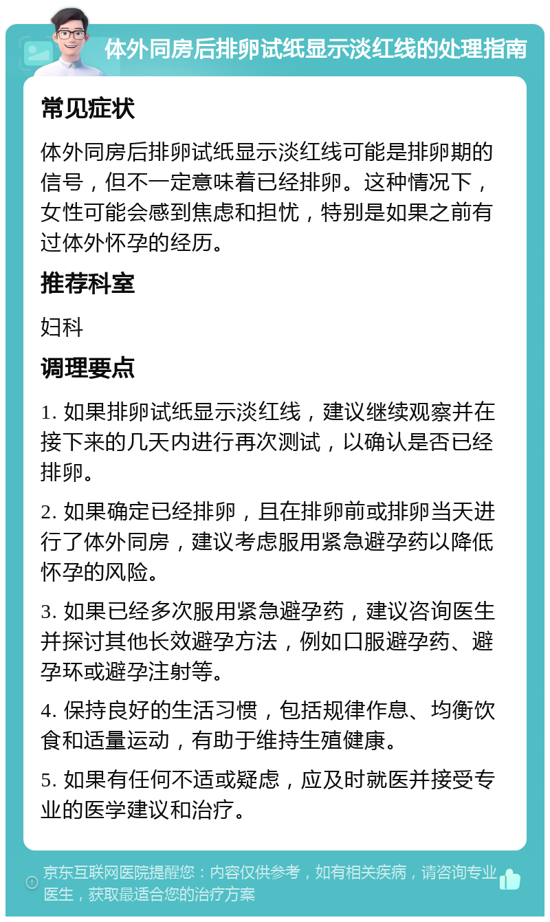 体外同房后排卵试纸显示淡红线的处理指南 常见症状 体外同房后排卵试纸显示淡红线可能是排卵期的信号，但不一定意味着已经排卵。这种情况下，女性可能会感到焦虑和担忧，特别是如果之前有过体外怀孕的经历。 推荐科室 妇科 调理要点 1. 如果排卵试纸显示淡红线，建议继续观察并在接下来的几天内进行再次测试，以确认是否已经排卵。 2. 如果确定已经排卵，且在排卵前或排卵当天进行了体外同房，建议考虑服用紧急避孕药以降低怀孕的风险。 3. 如果已经多次服用紧急避孕药，建议咨询医生并探讨其他长效避孕方法，例如口服避孕药、避孕环或避孕注射等。 4. 保持良好的生活习惯，包括规律作息、均衡饮食和适量运动，有助于维持生殖健康。 5. 如果有任何不适或疑虑，应及时就医并接受专业的医学建议和治疗。