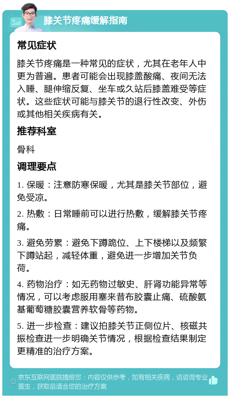 膝关节疼痛缓解指南 常见症状 膝关节疼痛是一种常见的症状，尤其在老年人中更为普遍。患者可能会出现膝盖酸痛、夜间无法入睡、腿伸缩反复、坐车或久站后膝盖难受等症状。这些症状可能与膝关节的退行性改变、外伤或其他相关疾病有关。 推荐科室 骨科 调理要点 1. 保暖：注意防寒保暖，尤其是膝关节部位，避免受凉。 2. 热敷：日常睡前可以进行热敷，缓解膝关节疼痛。 3. 避免劳累：避免下蹲跪位、上下楼梯以及频繁下蹲站起，减轻体重，避免进一步增加关节负荷。 4. 药物治疗：如无药物过敏史、肝肾功能异常等情况，可以考虑服用塞来昔布胶囊止痛、硫酸氨基葡萄糖胶囊营养软骨等药物。 5. 进一步检查：建议拍膝关节正侧位片、核磁共振检查进一步明确关节情况，根据检查结果制定更精准的治疗方案。