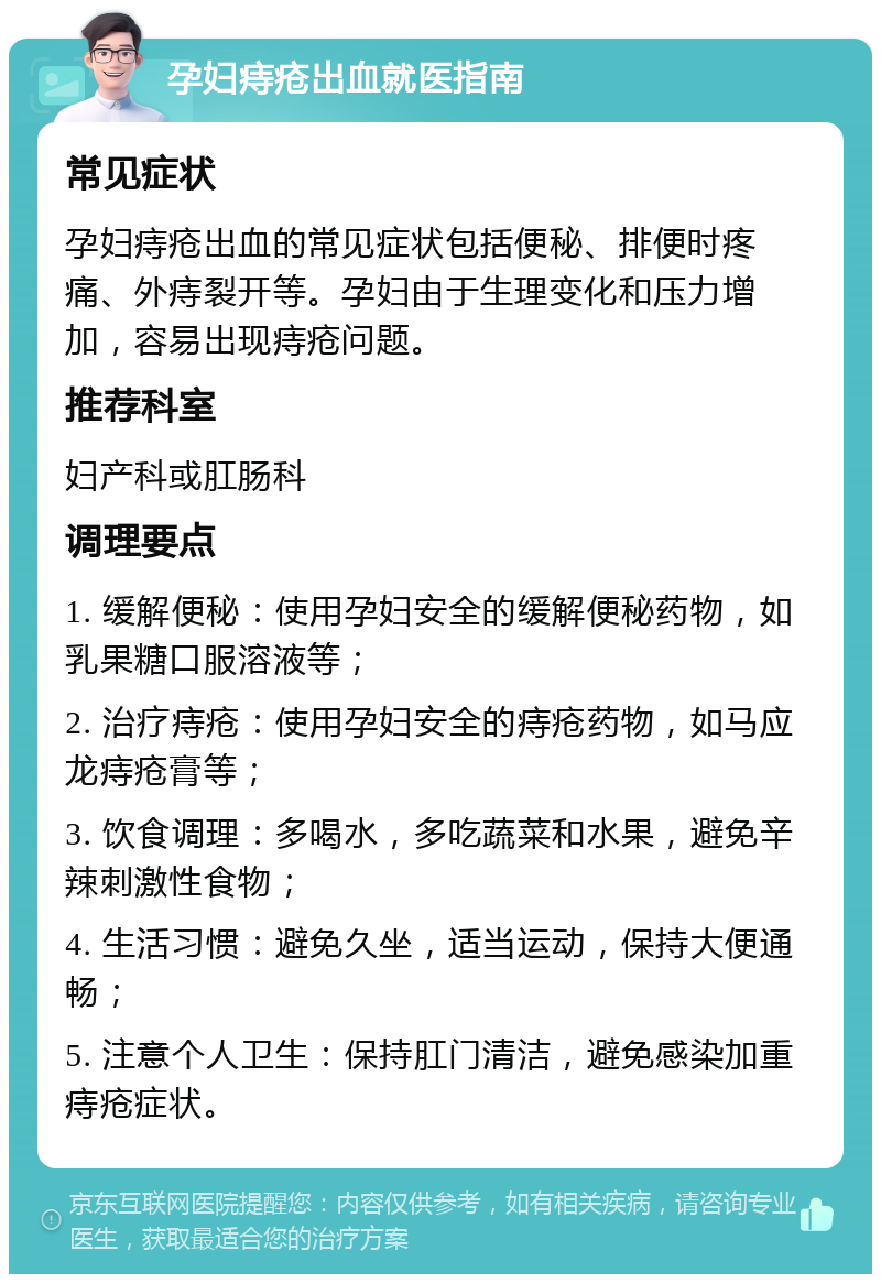 孕妇痔疮出血就医指南 常见症状 孕妇痔疮出血的常见症状包括便秘、排便时疼痛、外痔裂开等。孕妇由于生理变化和压力增加，容易出现痔疮问题。 推荐科室 妇产科或肛肠科 调理要点 1. 缓解便秘：使用孕妇安全的缓解便秘药物，如乳果糖口服溶液等； 2. 治疗痔疮：使用孕妇安全的痔疮药物，如马应龙痔疮膏等； 3. 饮食调理：多喝水，多吃蔬菜和水果，避免辛辣刺激性食物； 4. 生活习惯：避免久坐，适当运动，保持大便通畅； 5. 注意个人卫生：保持肛门清洁，避免感染加重痔疮症状。