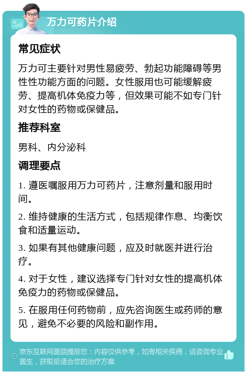 万力可药片介绍 常见症状 万力可主要针对男性易疲劳、勃起功能障碍等男性性功能方面的问题。女性服用也可能缓解疲劳、提高机体免疫力等，但效果可能不如专门针对女性的药物或保健品。 推荐科室 男科、内分泌科 调理要点 1. 遵医嘱服用万力可药片，注意剂量和服用时间。 2. 维持健康的生活方式，包括规律作息、均衡饮食和适量运动。 3. 如果有其他健康问题，应及时就医并进行治疗。 4. 对于女性，建议选择专门针对女性的提高机体免疫力的药物或保健品。 5. 在服用任何药物前，应先咨询医生或药师的意见，避免不必要的风险和副作用。