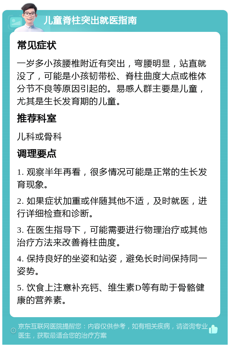 儿童脊柱突出就医指南 常见症状 一岁多小孩腰椎附近有突出，弯腰明显，站直就没了，可能是小孩韧带松、脊柱曲度大点或椎体分节不良等原因引起的。易感人群主要是儿童，尤其是生长发育期的儿童。 推荐科室 儿科或骨科 调理要点 1. 观察半年再看，很多情况可能是正常的生长发育现象。 2. 如果症状加重或伴随其他不适，及时就医，进行详细检查和诊断。 3. 在医生指导下，可能需要进行物理治疗或其他治疗方法来改善脊柱曲度。 4. 保持良好的坐姿和站姿，避免长时间保持同一姿势。 5. 饮食上注意补充钙、维生素D等有助于骨骼健康的营养素。