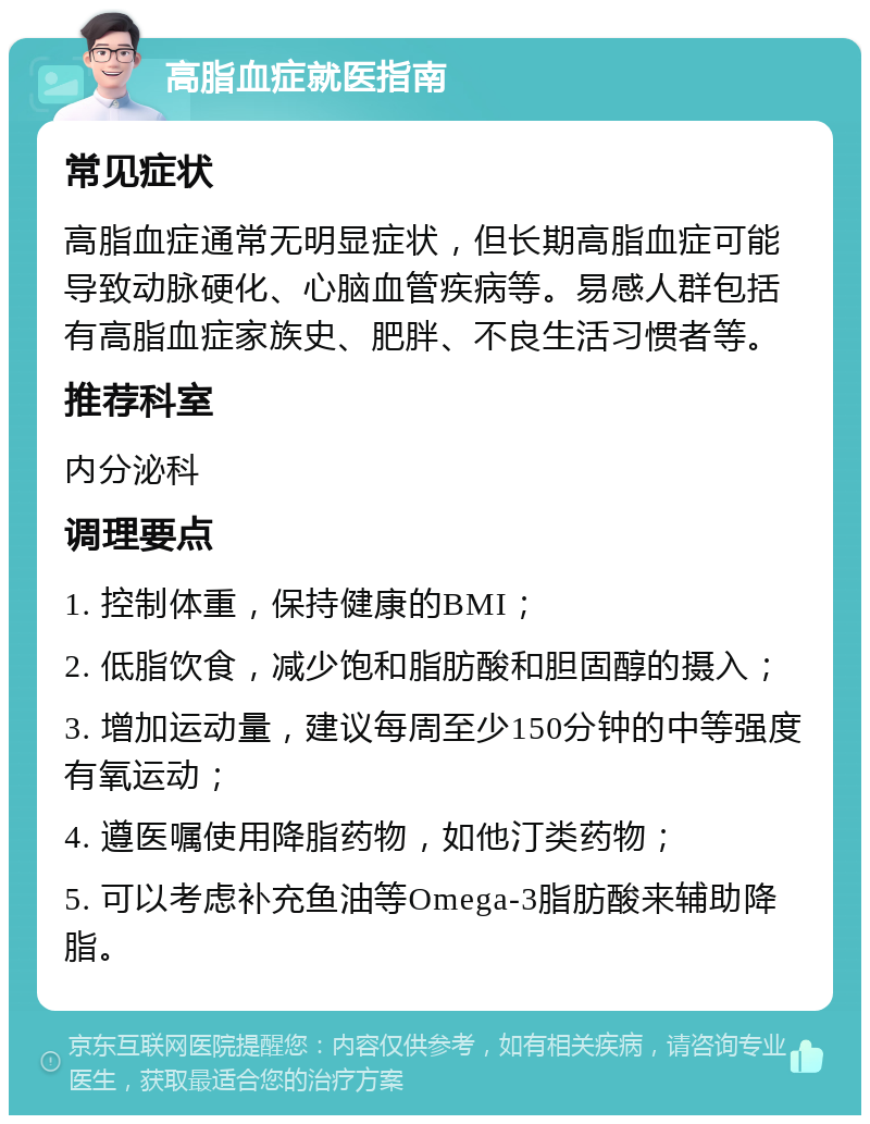 高脂血症就医指南 常见症状 高脂血症通常无明显症状，但长期高脂血症可能导致动脉硬化、心脑血管疾病等。易感人群包括有高脂血症家族史、肥胖、不良生活习惯者等。 推荐科室 内分泌科 调理要点 1. 控制体重，保持健康的BMI； 2. 低脂饮食，减少饱和脂肪酸和胆固醇的摄入； 3. 增加运动量，建议每周至少150分钟的中等强度有氧运动； 4. 遵医嘱使用降脂药物，如他汀类药物； 5. 可以考虑补充鱼油等Omega-3脂肪酸来辅助降脂。