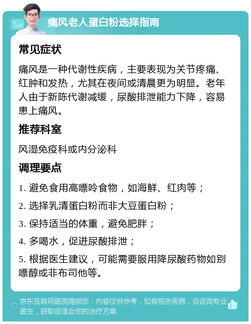 痛风老人蛋白粉选择指南 常见症状 痛风是一种代谢性疾病，主要表现为关节疼痛、红肿和发热，尤其在夜间或清晨更为明显。老年人由于新陈代谢减缓，尿酸排泄能力下降，容易患上痛风。 推荐科室 风湿免疫科或内分泌科 调理要点 1. 避免食用高嘌呤食物，如海鲜、红肉等； 2. 选择乳清蛋白粉而非大豆蛋白粉； 3. 保持适当的体重，避免肥胖； 4. 多喝水，促进尿酸排泄； 5. 根据医生建议，可能需要服用降尿酸药物如别嘌醇或非布司他等。