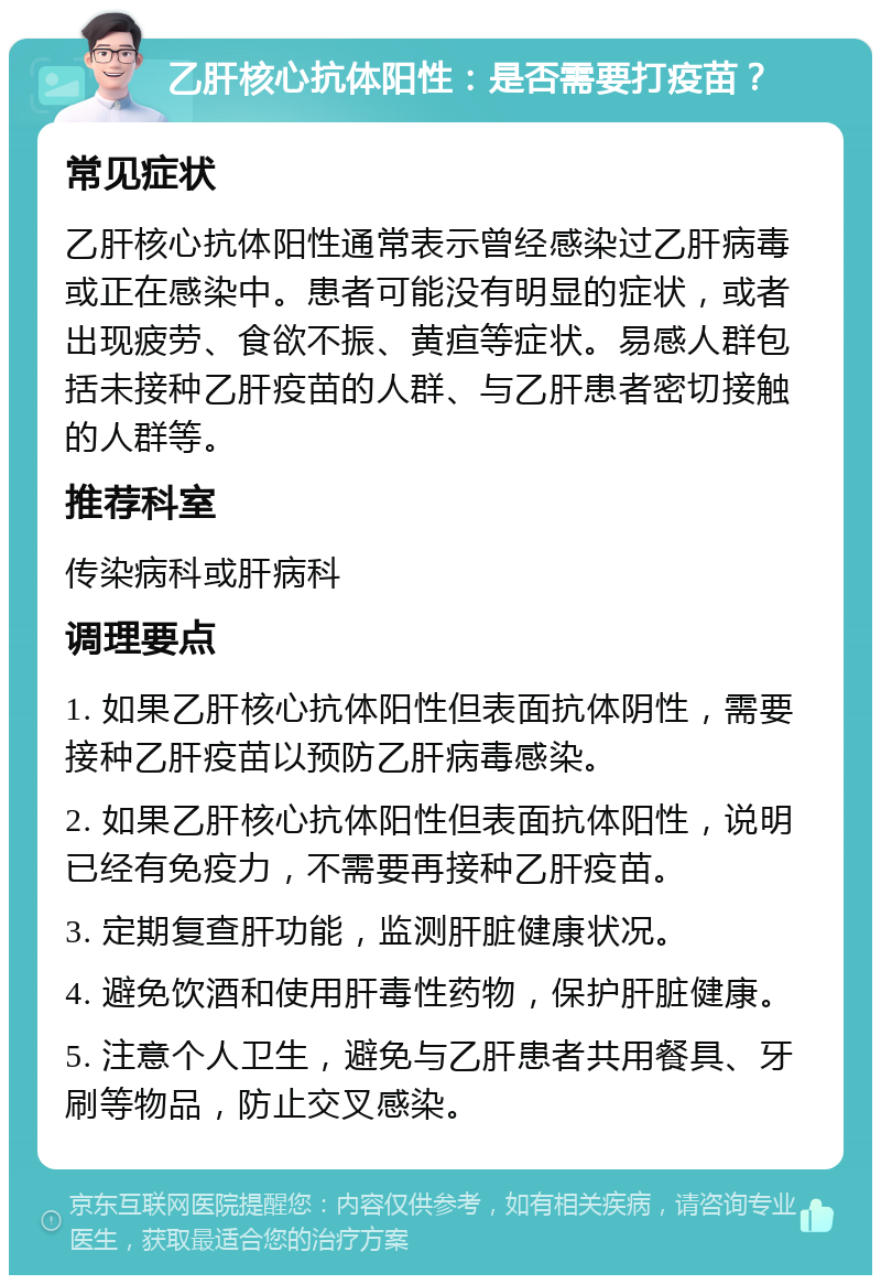 乙肝核心抗体阳性：是否需要打疫苗？ 常见症状 乙肝核心抗体阳性通常表示曾经感染过乙肝病毒或正在感染中。患者可能没有明显的症状，或者出现疲劳、食欲不振、黄疸等症状。易感人群包括未接种乙肝疫苗的人群、与乙肝患者密切接触的人群等。 推荐科室 传染病科或肝病科 调理要点 1. 如果乙肝核心抗体阳性但表面抗体阴性，需要接种乙肝疫苗以预防乙肝病毒感染。 2. 如果乙肝核心抗体阳性但表面抗体阳性，说明已经有免疫力，不需要再接种乙肝疫苗。 3. 定期复查肝功能，监测肝脏健康状况。 4. 避免饮酒和使用肝毒性药物，保护肝脏健康。 5. 注意个人卫生，避免与乙肝患者共用餐具、牙刷等物品，防止交叉感染。