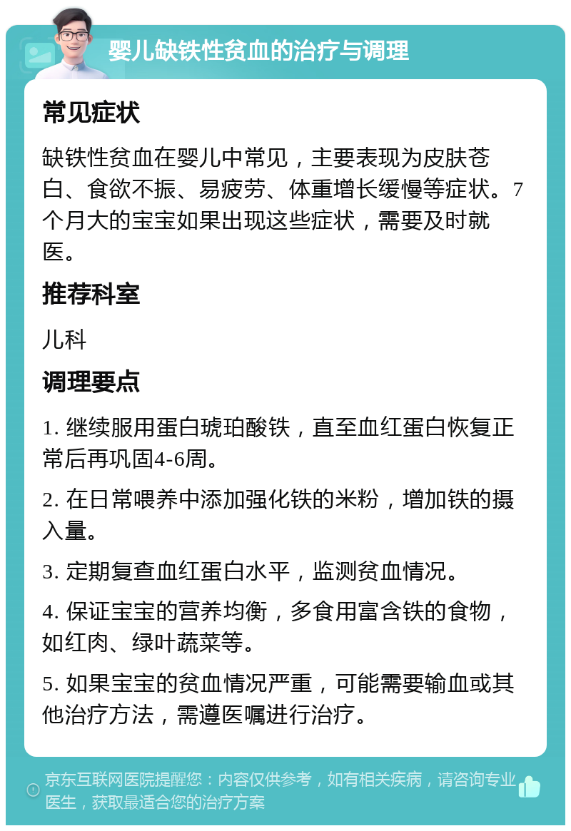 婴儿缺铁性贫血的治疗与调理 常见症状 缺铁性贫血在婴儿中常见，主要表现为皮肤苍白、食欲不振、易疲劳、体重增长缓慢等症状。7个月大的宝宝如果出现这些症状，需要及时就医。 推荐科室 儿科 调理要点 1. 继续服用蛋白琥珀酸铁，直至血红蛋白恢复正常后再巩固4-6周。 2. 在日常喂养中添加强化铁的米粉，增加铁的摄入量。 3. 定期复查血红蛋白水平，监测贫血情况。 4. 保证宝宝的营养均衡，多食用富含铁的食物，如红肉、绿叶蔬菜等。 5. 如果宝宝的贫血情况严重，可能需要输血或其他治疗方法，需遵医嘱进行治疗。