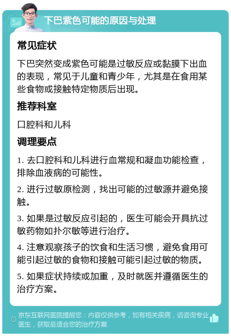 下巴紫色可能的原因与处理 常见症状 下巴突然变成紫色可能是过敏反应或黏膜下出血的表现，常见于儿童和青少年，尤其是在食用某些食物或接触特定物质后出现。 推荐科室 口腔科和儿科 调理要点 1. 去口腔科和儿科进行血常规和凝血功能检查，排除血液病的可能性。 2. 进行过敏原检测，找出可能的过敏源并避免接触。 3. 如果是过敏反应引起的，医生可能会开具抗过敏药物如扑尔敏等进行治疗。 4. 注意观察孩子的饮食和生活习惯，避免食用可能引起过敏的食物和接触可能引起过敏的物质。 5. 如果症状持续或加重，及时就医并遵循医生的治疗方案。