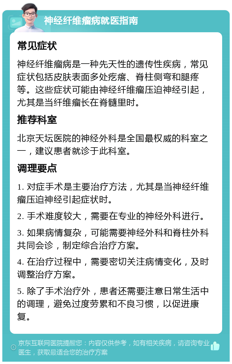 神经纤维瘤病就医指南 常见症状 神经纤维瘤病是一种先天性的遗传性疾病，常见症状包括皮肤表面多处疙瘩、脊柱侧弯和腿疼等。这些症状可能由神经纤维瘤压迫神经引起，尤其是当纤维瘤长在脊髓里时。 推荐科室 北京天坛医院的神经外科是全国最权威的科室之一，建议患者就诊于此科室。 调理要点 1. 对症手术是主要治疗方法，尤其是当神经纤维瘤压迫神经引起症状时。 2. 手术难度较大，需要在专业的神经外科进行。 3. 如果病情复杂，可能需要神经外科和脊柱外科共同会诊，制定综合治疗方案。 4. 在治疗过程中，需要密切关注病情变化，及时调整治疗方案。 5. 除了手术治疗外，患者还需要注意日常生活中的调理，避免过度劳累和不良习惯，以促进康复。