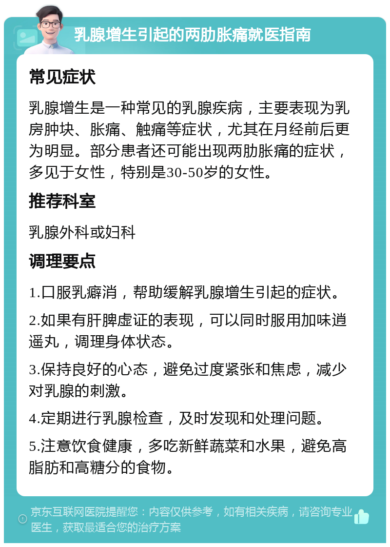 乳腺增生引起的两肋胀痛就医指南 常见症状 乳腺增生是一种常见的乳腺疾病，主要表现为乳房肿块、胀痛、触痛等症状，尤其在月经前后更为明显。部分患者还可能出现两肋胀痛的症状，多见于女性，特别是30-50岁的女性。 推荐科室 乳腺外科或妇科 调理要点 1.口服乳癖消，帮助缓解乳腺增生引起的症状。 2.如果有肝脾虚证的表现，可以同时服用加味逍遥丸，调理身体状态。 3.保持良好的心态，避免过度紧张和焦虑，减少对乳腺的刺激。 4.定期进行乳腺检查，及时发现和处理问题。 5.注意饮食健康，多吃新鲜蔬菜和水果，避免高脂肪和高糖分的食物。