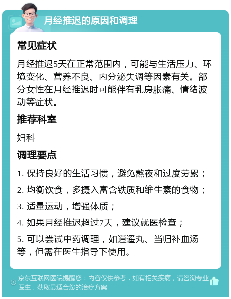 月经推迟的原因和调理 常见症状 月经推迟5天在正常范围内，可能与生活压力、环境变化、营养不良、内分泌失调等因素有关。部分女性在月经推迟时可能伴有乳房胀痛、情绪波动等症状。 推荐科室 妇科 调理要点 1. 保持良好的生活习惯，避免熬夜和过度劳累； 2. 均衡饮食，多摄入富含铁质和维生素的食物； 3. 适量运动，增强体质； 4. 如果月经推迟超过7天，建议就医检查； 5. 可以尝试中药调理，如逍遥丸、当归补血汤等，但需在医生指导下使用。