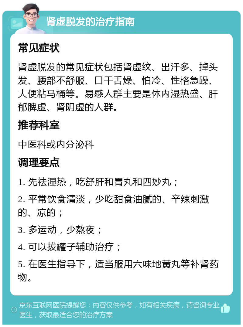 肾虚脱发的治疗指南 常见症状 肾虚脱发的常见症状包括肾虚纹、出汗多、掉头发、腰部不舒服、口干舌燥、怕冷、性格急躁、大便粘马桶等。易感人群主要是体内湿热盛、肝郁脾虚、肾阴虚的人群。 推荐科室 中医科或内分泌科 调理要点 1. 先祛湿热，吃舒肝和胃丸和四妙丸； 2. 平常饮食清淡，少吃甜食油腻的、辛辣刺激的、凉的； 3. 多运动，少熬夜； 4. 可以拔罐子辅助治疗； 5. 在医生指导下，适当服用六味地黄丸等补肾药物。