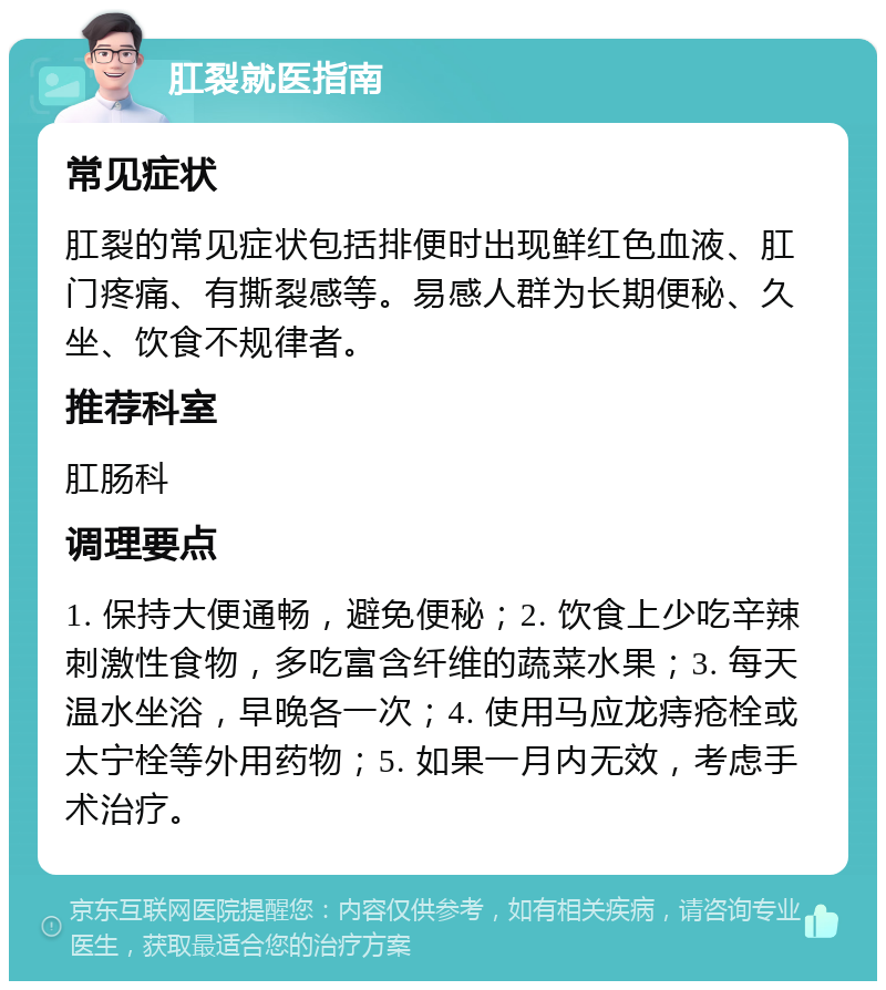 肛裂就医指南 常见症状 肛裂的常见症状包括排便时出现鲜红色血液、肛门疼痛、有撕裂感等。易感人群为长期便秘、久坐、饮食不规律者。 推荐科室 肛肠科 调理要点 1. 保持大便通畅，避免便秘；2. 饮食上少吃辛辣刺激性食物，多吃富含纤维的蔬菜水果；3. 每天温水坐浴，早晚各一次；4. 使用马应龙痔疮栓或太宁栓等外用药物；5. 如果一月内无效，考虑手术治疗。