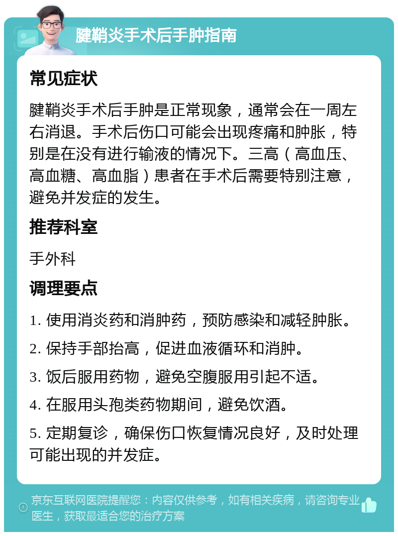 腱鞘炎手术后手肿指南 常见症状 腱鞘炎手术后手肿是正常现象，通常会在一周左右消退。手术后伤口可能会出现疼痛和肿胀，特别是在没有进行输液的情况下。三高（高血压、高血糖、高血脂）患者在手术后需要特别注意，避免并发症的发生。 推荐科室 手外科 调理要点 1. 使用消炎药和消肿药，预防感染和减轻肿胀。 2. 保持手部抬高，促进血液循环和消肿。 3. 饭后服用药物，避免空腹服用引起不适。 4. 在服用头孢类药物期间，避免饮酒。 5. 定期复诊，确保伤口恢复情况良好，及时处理可能出现的并发症。